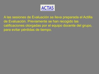 ACTAS
A las sesiones de Evaluación se lleva preparada el Actilla
de Evaluación. Previamente se han recogido las
calificaciones otorgadas por el equipo docente del grupo,
para evitar pérdidas de tiempo.

 