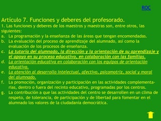 ROC

Artículo 7. Funciones y deberes del profesorado.
1. Las funciones y deberes de los maestros y maestras son, entre otros, las
siguientes:
a. La programación y la enseñanza de las áreas que tengan encomendadas.
b. La evaluación del proceso de aprendizaje del alumnado, así como la
evaluación de los procesos de enseñanza.
c. La tutoría del alumnado, la dirección y la orientación de su aprendizaje y
el apoyo en su proceso educativo, en colaboración con las familias.
d. La orientación educativa en colaboración con los equipos de orientación
educativa.
e. La atención al desarrollo intelectual, afectivo, psicomotriz, social y moral
del alumnado.
f. La promoción, organización y participación en las actividades complementarias, dentro o fuera del recinto educativo, programadas por los centros.
g. La contribución a que las actividades del centro se desarrollen en un clima de
respeto, de tolerancia, de participación y de libertad para fomentar en el
alumnado los valores de la ciudadanía democrática.

 