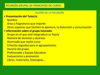 REUNIÓN GRUPAL DE PRINCIPIOS DE CURSO
GUIÓN DE LA REUNIÓN
• Presentación del Tutor/a:
Nombre
Área y Asignaturas que imparte
Otros aspectos que faciliten la apertura, la distensión y comunicación
• Información sobre el grupo tutorado:
Grupo en el que está integrado/a su hijo/a
Número de alumnas y alumnos
Alumnado que repite curso
Criterios seguidos para el agrupamiento.
Horario del grupo
Profesorado y Equipo Educativo
Evaluaciones y promoción
Libros, materiales, fotocopias...

 