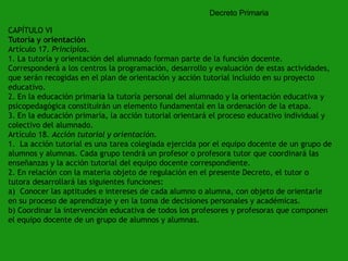 Decreto Primaria
CAPÍTULO VI
Tutoría y orientación
Artículo 17. Principios.
1. La tutoría y orientación del alumnado forman parte de la función docente.
Corresponderá a los centros la programación, desarrollo y evaluación de estas actividades,
que serán recogidas en el plan de orientación y acción tutorial incluido en su proyecto
educativo.
2. En la educación primaria la tutoría personal del alumnado y la orientación educativa y
psicopedagógica constituirán un elemento fundamental en la ordenación de la etapa.
3. En la educación primaria, la acción tutorial orientará el proceso educativo individual y
colectivo del alumnado.
Artículo 18. Acción tutorial y orientación.
1. La acción tutorial es una tarea colegiada ejercida por el equipo docente de un grupo de
alumnos y alumnas. Cada grupo tendrá un profesor o profesora tutor que coordinará las
enseñanzas y la acción tutorial del equipo docente correspondiente.
2. En relación con la materia objeto de regulación en el presente Decreto, el tutor o
tutora desarrollará las siguientes funciones:
a) Conocer las aptitudes e intereses de cada alumno o alumna, con objeto de orientarle
en su proceso de aprendizaje y en la toma de decisiones personales y académicas.
b) Coordinar la intervención educativa de todos los profesores y profesoras que componen
el equipo docente de un grupo de alumnos y alumnas.

 
