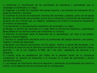 c) Garantizar la coordinación de las actividades de enseñanza y aprendizaje que se
propongan al alumnado a su cargo.
d) Organizar y presidir las reuniones del equipo docente y las sesiones de evaluación de su
grupo de alumnos y alumnas.
e) Coordinar el proceso de evaluación continua del alumnado y adoptar, junto con el equipo
docente, las decisiones que procedan acerca de la evaluación y promoción del alumnado de
acuerdo con los criterios que, al respecto, establezca por Orden la Consejería competente
en materia de educación.
f) Cumplimentar la documentación académica del alumnado a su cargo.
g) Recoger la opinión del alumnado a su cargo sobre el proceso de enseñanza y aprendizaje
desarrollado en las distintas áreas que conforman el currículo.
h) Informar al alumnado sobre el desarrollo de su aprendizaje, así como a sus padres,
madres o tutores legales.
i) Facilitar la cooperación educativa entre el profesorado del equipo docente y los padres,
madres o tutores del alumnado.
j) Mantener una relación permanente con los padres, madres o tutores del alumnado, a fin
de facilitar el ejercicio de los derechos reconocidos en las letras d) y g) del artículo cuarto,
apartado 1, de la Ley Orgánica 8/1985, de 3 de julio, reguladora del Derecho a la
Educación.
k) Cuantas otras se establezcan por Orden de la persona titular de la Consejería
competente en materia de educación o se incluyan en el plan de orientación y acción
tutorial del centro.
3. Los equipos de orientación educativa apoyarán y asesorarán al profesorado que ejerza la
tutoría, en el desarrollo de las funciones que le corresponden.

 