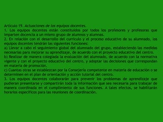 Artículo 19. Actuaciones de los equipos docentes.
1. Los equipos docentes están constituidos por todos los profesores y profesoras que
imparten docencia a un mismo grupo de alumnos y alumnas.
2. En relación con el desarrollo del currículo y el proceso educativo de su alumnado, los
equipos docentes tendrán las siguientes funciones:
a) Llevar a cabo el seguimiento global del alumnado del grupo, estableciendo las medidas
necesarias para mejorar su aprendizaje, de acuerdo con el proyecto educativo del centro.
b) Realizar de manera colegiada la evaluación del alumnado, de acuerdo con la normativa
vigente y con el proyecto educativo del centro, y adoptar las decisiones que correspondan
en materia de promoción.
c) Cuantas otras se establezcan por la Consejería competente en materia de educación o se
determinen en el plan de orientación y acción tutorial del centro.
3. Los equipos docentes colaborarán para prevenir los problemas de aprendizaje que
pudieran presentarse y compartirán toda la información que sea necesaria para trabajar de
manera coordinada en el cumplimiento de sus funciones. A tales efectos, se habilitarán
horarios específicos para las reuniones de coordinación.

 