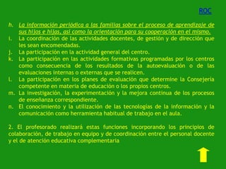 ROC
h. La información periódica a las familias sobre el proceso de aprendizaje de
sus hijos e hijas, así como la orientación para su cooperación en el mismo.
i. La coordinación de las actividades docentes, de gestión y de dirección que
les sean encomendadas.
j. La participación en la actividad general del centro.
k. La participación en las actividades formativas programadas por los centros
como consecuencia de los resultados de la autoevaluación o de las
evaluaciones internas o externas que se realicen.
l. La participación en los planes de evaluación que determine la Consejería
competente en materia de educación o los propios centros.
m. La investigación, la experimentación y la mejora continua de los procesos
de enseñanza correspondiente.
n. El conocimiento y la utilización de las tecnologías de la información y la
comunicación como herramienta habitual de trabajo en el aula.
2. El profesorado realizará estas funciones incorporando los principios de
colaboración, de trabajo en equipo y de coordinación entre el personal docente
y el de atención educativa complementaria

 