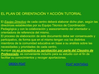 EL PLAN DE ORIENTACIÓN Y ACCIÓN TUTORIAL
El Equipo Directivo de cada centro deberá elaborar dicho plan, según las
directrices establecidas por su Equipo Técnico de Coordinación
Pedagógica y con la colaboración y asesoramiento del orientador u
orientadora de referencia del mismo.
El proceso de elaboración de este documento debe ser consensuado y
participativo, de forma que en el mismo tengan voz los distintos
miembros de la comunidad educativa en base a su análisis sobre las
necesidades y prioridades de cada centro.
Aunque no es preceptiva su aprobación por parte del Claustro de
Profesorado, es conveniente incluirlo para su estudio con el fin de
facilitar su conocimientos y recoger aportaciones.
ORDEN POAT

POAT MONTAÑAS

 