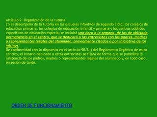 Artículo 9. Organización de la tutoría.
En el desempeño de la tutoría en las escuelas infantiles de segundo ciclo, los colegios de
educación primaria, los colegios de educación infantil y primaria y los centros públicos
específicos de educación especial se incluirá una hora a la semana, de las de obligada
permanencia en el centro, que se dedicará a las entrevistas con los padres, madres
o representantes legales del alumnado, previamente citados o por iniciativa de los
mismos.
De conformidad con lo dispuesto en el artículo 90.2.l) del Reglamento Orgánico de estos
centros, el horario dedicado a estas entrevistas se fijará de forma que se posibilite la
asistencia de los padres, madres o representantes legales del alumnado y, en todo caso,
en sesión de tarde.

ORDEN DE FUNCIONAMIENTO

 