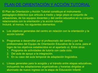 PLAN DE ORIENTACIÓN Y ACCIÓN TUTORIAL
El Plan de Orientación y Acción Tutorial constituye el instrumento
pedagógico-didáctico que articula a medio y largo plazo el conjunto de
actuaciones, de los equipos docentes y del centro educativo en su conjunto,
relacionados con la orientación y la acción tutorial.
Incluirá, al menos, los siguientes elementos:

a. Los objetivos generales del centro en relación con la orientación y la
acción tutorial.
b. Programas a desarrollar por el profesorado del centro y por los
profesionales del Equipo de Orientación Educativa de la zona, para el
logro de los objetivos establecidos en el apartado a). Entre otros:
1. Programa de actividades de tutoría con cada ciclo.
2. Del aula de apoyo a la integración.
3. En su caso del aula temporal de adaptación lingüística.
c. Líneas generales para la acogida y el tránsito entre etapas educativas,
incluyendo las adaptaciones organizativas y horarias dirigidas al
alumnado de nuevo ingreso en la etapa de Educación Infantil.

 