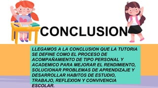 CONCLUSION
LLEGAMOS A LA CONCLUSION QUE LA TUTORIA
SE DEFINE COMO EL PROCESO DE
ACOMPAÑAMIENTO DE TIPO PERSONAL Y
ACADEMICO PARA MEJORAR EL RENDIMIENTO,
SOLUCIONAR PROBLEMAS DE APRENDIZAJE Y
DESARROLLAR HABITOS DE ESTUDIO,
TRABAJO, REFLEXION Y CONVIVENCIA
ESCOLAR.
 