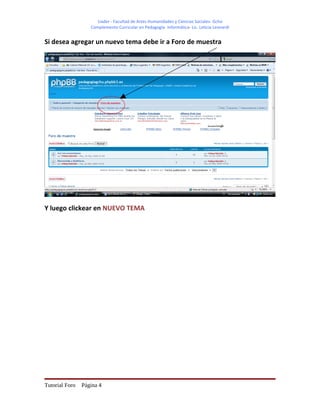 Uader - Facultad de Artes Humanidades y Ciencias Sociales- Gchú
                   Complemento Curricular en Pedagogía- Informática- Lic. Leticia Leonardi


Si desea agregar un nuevo tema debe ir a Foro de muestra




Y luego clickear en NUEVO TEMA




Tutorial Foro   Página 4
 