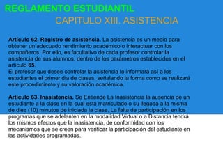 Artículo 62. Registro de asistencia. La asistencia es un medio para
obtener un adecuado rendimiento académico o interactuar con los
compañeros. Por ello, es facultativo de cada profesor controlar la
asistencia de sus alumnos, dentro de los parámetros establecidos en el
artículo 65.
El profesor que desee controlar la asistencia lo informará así a los
estudiantes el primer dia de clases, señalando la forma como se realizará
este procedimiento y su valoración académica.
Artículo 63. Inasistencia. Se Entiende La Inasistencia la ausencia de un
estudiante a la clase en la cual está matriculado o su llegada a la misma
de diez (10) minutos de iniciada la clase. La falta de participación en los
programas que se adelanten en la modalidad Virtual o a Distancia tendrá
los mismos efectos que la inasistencia, de conformidad con los
mecanismos que se creen para verificar la participación del estudiante en
las actividades programadas.
REGLAMENTO ESTUDIANTIL
CAPITULO XIII. ASISTENCIA
 