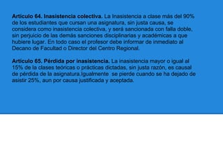 Artículo 64. Inasistencia colectiva. La Inasistencia a clase más del 90%
de los estudiantes que cursan una asignatura, sin justa causa, se
considera como inasistencia colectiva, y será sancionada con falla doble,
sin perjuicio de las demás sanciones disciplinarias y académicas a que
hubiere lugar. En todo caso el profesor debe informar de inmediato al
Decano de Facultad o Director del Centro Regional.
Artículo 65. Pérdida por inasistencia. La inasistencia mayor o igual al
15% de la clases teóricas o prácticas dictadas, sin justa razón, es causal
de pérdida de la asignatura.Igualmente se pierde cuando se ha dejado de
asistir 25%, aun por causa justificada y aceptada.
 
