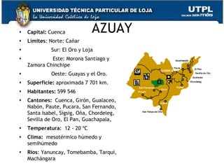    Capital: Cuenca           AZUAY
   Límites: Norte: Cañar
            Sur: El Oro y Loja
            Este: Morona Santiago y
    Zamora Chinchipe
            Oeste: Guayas y el Oro.
   Superficie: aproximada 7 701 km.
   Habitantes: 599 546
   Cantones: Cuenca, Girón, Gualaceo,
    Nabón, Paute, Pucara, San Fernando,
    Santa Isabel, Sigsig, Oña, Chordeleg,
    Sevilla de Oro, El Pan, Guachapala,
   Temperatura: 12 - 20 ºC
   Clima: mesotérmico húmedo y
    semihúmedo
   Ríos: Yanuncay, Tomebamba, Tarqui,
    Machángara                              13
 
