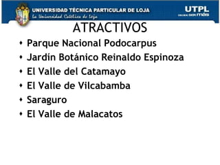 ATRACTIVOS
   Parque Nacional Podocarpus
   Jardín Botánico Reinaldo Espinoza
   El Valle del Catamayo
   El Valle de Vilcabamba
   Saraguro
   El Valle de Malacatos


                                        19
 