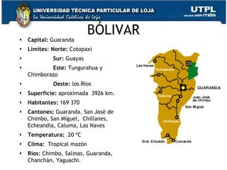 BÓLIVAR
   Capital: Guaranda
   Límites: Norte: Cotopaxi
            Sur: Guayas
           Este: Tungurahua y
    Chimborazo
            Oeste: los Ríos
   Superficie: aproximada 3926 km.
   Habitantes: 169 370
   Cantones: Guaranda, San José de
    Chimbo, San Miguel, Chillanes,
    Echeandia, Caluma, Las Naves
   Temperatura: 20 ºC
   Clima: Tropical mazón
   Ríos: Chimbo, Salinas, Guaranda,
    Chanchán, Yaguachi.                3
 