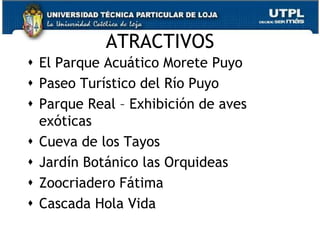 ATRACTIVOS
 El Parque Acuático Morete Puyo
 Paseo Turístico del Río Puyo
 Parque Real – Exhibición de aves
  exóticas
 Cueva de los Tayos
 Jardín Botánico las Orquideas
 Zoocriadero Fátima
 Cascada Hola Vida
                                     36
 