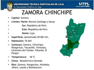 ZAMORA CHINCHIPE
   Capital: Zamora
   Límites: Norte: Morona Santiago y Azuay
            Sur: República de Perú
            Este: República de Perú
            Oeste: Loja.
   Superficie: aproximada 20 681 km.
   Habitantes: 76 601
   Cantones: Zamora, Chinchipe,
    Nangaritza, Yacuambi, Yantzaza,
    Centinela del Cóndor, Palanda, El
    Pangui.
   Temperatura:      18 ºC
   Clima: Mesotérmico húmedo
   Ríos: Zamora, Nangaritza, Numbala,        43
    Jíbaro, Loyola y Bombuscaro
 