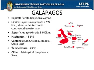 GALÁPAGOS
 Capital: Puerto Baquerizo Moreno
 Límites: aproximadamente a 972
  km., al oeste del territorio
  continental ecuatoriano.
 Superficie: aproximada 8 010km.
 Habitantes: 18 640
 Cantones: San Cristobal, Isabela,
  Santa Cruz
 Temperatura: 23 ºC
 Clima: Subtropical templado y
  Seco


                                      47
 