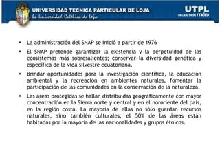    La administración del SNAP se inició a partir de 1976
   El SNAP pretende garantizar la existencia y la perpetuidad de los
    ecosistemas más sobresalientes; conservar la diversidad genética y
    específica de la vida silvestre ecuatoriana.
   Brindar oportunidades para la investigación científica, la educación
    ambiental y la recreación en ambientes naturales, fomentar la
    participación de las comunidades en la conservación de la naturaleza.
   Las áreas protegidas se hallan distribuidas geográficamente con mayor
    concentración en la Sierra norte y central y en el nororiente del país,
    en la región costa. La mayoría de ellas no sólo guardan recursos
    naturales, sino también culturales; el 50% de las áreas están
    habitadas por la mayoría de las nacionalidades y grupos étnicos.




                                                                         52
 