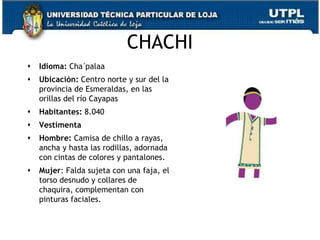 CHACHI
   Idioma: Cha´palaa
   Ubicación: Centro norte y sur del la
    provincia de Esmeraldas, en las
    orillas del río Cayapas
   Habitantes: 8.040
   Vestimenta
   Hombre: Camisa de chillo a rayas,
    ancha y hasta las rodillas, adornada
    con cintas de colores y pantalones.
   Mujer: Falda sujeta con una faja, el
    torso desnudo y collares de
    chaquira, complementan con
    pinturas faciales.


                                           67
 