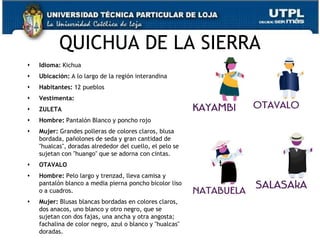 QUICHUA DE LA SIERRA
   Idioma: Kichua
   Ubicación: A lo largo de la región interandina
   Habitantes: 12 pueblos
   Vestimenta:
   ZULETA
   Hombre: Pantalón Blanco y poncho rojo
   Mujer: Grandes polleras de colores claros, blusa
    bordada, pañolones de seda y gran cantidad de
    "hualcas", doradas alrededor del cuello, el pelo se
    sujetan con "huango" que se adorna con cintas.
   OTAVALO
   Hombre: Pelo largo y trenzad, lleva camisa y
    pantalón blanco a media pierna poncho bicolor liso
    o a cuadros.
   Mujer: Blusas blancas bordadas en colores claros,
    dos anacos, uno blanco y otro negro, que se
    sujetan con dos fajas, una ancha y otra angosta;
    fachalina de color negro, azul o blanco y "hualcas"   71
    doradas.
 