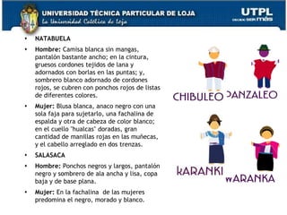    NATABUELA
   Hombre: Camisa blanca sin mangas,
    pantalón bastante ancho; en la cintura,
    gruesos cordones tejidos de lana y
    adornados con borlas en las puntas; y,
    sombrero blanco adornado de cordones
    rojos, se cubren con ponchos rojos de listas
    de diferentes colores.
   Mujer: Blusa blanca, anaco negro con una
    sola faja para sujetarlo, una fachalina de
    espalda y otra de cabeza de color blanco;
    en el cuello "hualcas" doradas, gran
    cantidad de manillas rojas en las muñecas,
    y el cabello arreglado en dos trenzas.
   SALASACA
   Hombre: Ponchos negros y largos, pantalón
    negro y sombrero de ala ancha y lisa, copa
    baja y de base plana.
   Mujer: En la fachalina de las mujeres
    predomina el negro, morado y blanco.           72
 