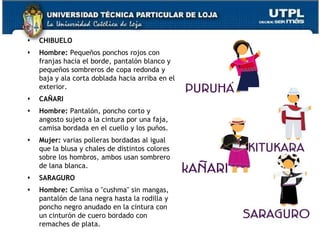    CHIBUELO
   Hombre: Pequeños ponchos rojos con
    franjas hacia el borde, pantalón blanco y
    pequeños sombreros de copa redonda y
    baja y ala corta doblada hacia arriba en el
    exterior.
   CAÑARI
   Hombre: Pantalón, poncho corto y
    angosto sujeto a la cintura por una faja,
    camisa bordada en el cuello y los puños.
   Mujer: varias polleras bordadas al igual
    que la blusa y chales de distintos colores
    sobre los hombros, ambos usan sombrero
    de lana blanca.
   SARAGURO
   Hombre: Camisa o "cushma" sin mangas,
    pantalón de lana negra hasta la rodilla y
    poncho negro anudado en la cintura con
    un cinturón de cuero bordado con
    remaches de plata.                            73
 