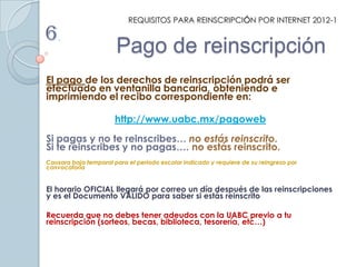 REQUISITOS PARA REINSCRIPCIÓN POR INTERNET 2012-1

6.
                       Pago de reinscripción
El pago de los derechos de reinscripción podrá ser
efectuado en ventanilla bancaria, obteniendo e
imprimiendo el recibo correspondiente en:

                       http://www.uabc.mx/pagoweb
Si pagas y no te reinscribes… no estás reinscrito.
Si te reinscribes y no pagas…. no estás reinscrito.
Causara baja temporal para el periodo escolar indicado y requiere de su reingreso por
convocatoria


El horario OFICIAL llegará por correo un día después de las reinscripciones
y es el Documento VÁLIDO para saber si estás reinscrito

Recuerda que no debes tener adeudos con la UABC previo a tu
reinscripción (sorteos, becas, biblioteca, tesorería, etc…)
 