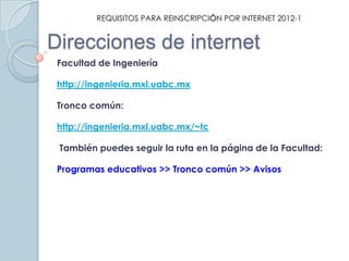 REQUISITOS PARA REINSCRIPCIÓN POR INTERNET 2012-1


Direcciones de internet
 Facultad de Ingeniería

 http://ingenieria.mxl.uabc.mx

 Tronco común:

 http://ingenieria.mxl.uabc.mx/~tc

 También puedes seguir la ruta en la página de la Facultad:

 Programas educativos >> Tronco común >> Avisos
 