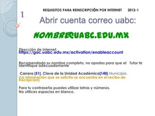REQUISITOS PARA REINSCRIPCIÓN POR INTERNET        2012-1
1.
           Abrir cuenta correo uabc:
        nombre@uabc.edu.mx
Dirección de internet:
https://gac.uabc.edu.mx/activation/enableaccount

Recomendado su nombre completo, no apodos para que el Tutor te
identifique adecuadamente

 Carrera [51], Clave de la Unidad Académica[140] Municipio.
(La información que se solicita se encuentra en el recibo de
inscripción)

Para tu contraseña puedes utilizar letras y números.
No utilices espacios en blanco.
 