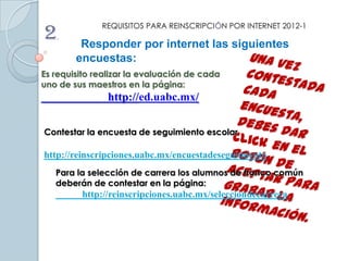 2.
              REQUISITOS PARA REINSCRIPCIÓN POR INTERNET 2012-1

         Responder por internet las siguientes
        encuestas:
Es requisito realizar la evaluación de cada
uno de sus maestros en la página:
                http://ed.uabc.mx/

Contestar la encuesta de seguimiento escolar

http://reinscripciones.uabc.mx/encuestadeseguimiento
   Para la selección de carrera los alumnos de tronco común
   deberán de contestar en la página:
         http://reinscripciones.uabc.mx/selecciondecarrera
 