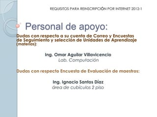 REQUISITOS PARA REINSCRIPCIÓN POR INTERNET 2012-1




    Personal de apoyo:
Dudas con respecto a su cuenta de Correo y Encuestas
de Seguimiento y selección de Unidades de Aprendizaje
(materias):

              Ing. Omar Aguilar Villavicencio
                    Lab. Computación

Dudas con respecto Encuesta de Evaluación de maestros:

                 Ing. Ignacio Santos Díaz
                 área de cubículos 2 piso
 
