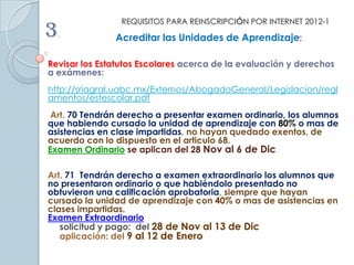 REQUISITOS PARA REINSCRIPCIÓN POR INTERNET 2012-1
3.             Acreditar las Unidades de Aprendizaje:

Revisar los Estatutos Escolares acerca de la evaluación y derechos
a exámenes:
http://sriagral.uabc.mx/Externos/AbogadoGeneral/Legislacion/regl
amentos/estescolar.pdf
 Art. 70 Tendrán derecho a presentar examen ordinario, los alumnos
que habiendo cursado la unidad de aprendizaje con 80% o mas de
asistencias en clase impartidas, no hayan quedado exentos, de
acuerdo con lo dispuesto en el articulo 68.
Examen Ordinario se aplican del 28 Nov al 6 de Dic

Art. 71 Tendrán derecho a examen extraordinario los alumnos que
no presentaron ordinario o que habiéndolo presentado no
obtuvieron una calificación aprobatoria, siempre que hayan
cursado la unidad de aprendizaje con 40% o mas de asistencias en
clases impartidas.
Examen Extraordinario
   solicitud y pago: del 28 de Nov al 13 de Dic
   aplicación: del 9 al 12 de Enero
 