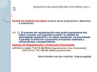 REQUISITOS PARA REINSCRIPCIÓN POR INTERNET 2012-1
3.
Revisar los Estatutos Escolares acerca de la evaluación y derechos
     a exámenes:


Art. 72 El examen de regularización solo podrá presentarse tras
       haber cursado, por segunda ocasión, la unidad de
       aprendizaje respectiva y no haber aprobado, no presentado
       o perdido el derecho a presentar el examen ordinario y
       extraordinario correspondiente
Examen de Regularización y Evaluación Permanente
solicitud y pago: 9 al 13 de Enero (regularización y Eva. Permanente)
          aplicación: 19 y 20 de enero (regularización)

                      Estos trámites son de carácter improrrogable
 
