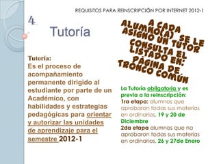 REQUISITOS PARA REINSCRIPCIÓN POR INTERNET 2012-1

4.
      Tutoría
Tutoría:
Es el proceso de
acompañamiento
permanente dirigido al
estudiante por parte de un     La Tutoría obligatoria y es
                               previa a la reinscripción:
Académico, con                 1ra etapa: alumnos que
habilidades y estrategias      aprobaron todas sus materias
pedagógicas para orientar      en ordinarios. 19 y 20 de
y autorizar las unidades       Diciembre
                               2da etapa alumnos que no
de aprendizaje para el
                               aprobaron todas sus materias
semestre 2012-1                en ordinarios. 26 y 27de Enero
 