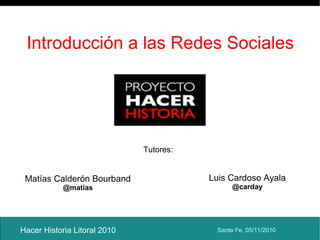 Introducción a las Redes Sociales
Hacer Historia Litoral 2010
Matías Calderón Bourband
@matias
Luis Cardoso Ayala
@carday
Santa Fe, 05/11/2010
Tutores:
 
