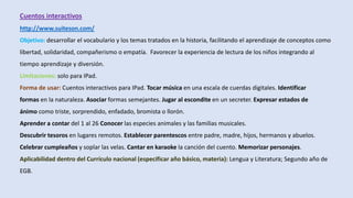 Cuentos interactivos
http://www.suiteson.com/
Objetivo: desarrollar el vocabulario y los temas tratados en la historia, facilitando el aprendizaje de conceptos como
libertad, solidaridad, compañerismo o empatía. Favorecer la experiencia de lectura de los niños integrando al
tiempo aprendizaje y diversión.
Limitaciones: solo para IPad.
Forma de usar: Cuentos interactivos para IPad. Tocar música en una escala de cuerdas digitales. Identificar
formas en la naturaleza. Asociar formas semejantes. Jugar al escondite en un secreter. Expresar estados de
ánimo como triste, sorprendido, enfadado, bromista o llorón.
Aprender a contar del 1 al 26 Conocer las especies animales y las familias musicales.
Descubrir tesoros en lugares remotos. Establecer parentescos entre padre, madre, hijos, hermanos y abuelos.
Celebrar cumpleaños y soplar las velas. Cantar en karaoke la canción del cuento. Memorizar personajes.
Aplicabilidad dentro del Currículo nacional (especificar año básico, materia): Lengua y Literatura; Segundo año de
EGB.
 