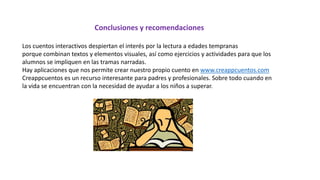 Conclusiones y recomendaciones
Los cuentos interactivos despiertan el interés por la lectura a edades tempranas
porque combinan textos y elementos visuales, así como ejercicios y actividades para que los
alumnos se impliquen en las tramas narradas.
Hay aplicaciones que nos permite crear nuestro propio cuento en www.creappcuentos.com
Creappcuentos es un recurso interesante para padres y profesionales. Sobre todo cuando en
la vida se encuentran con la necesidad de ayudar a los niños a superar.
 