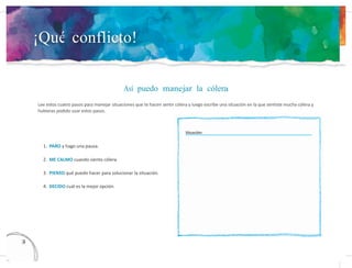¡Qué conflicto!
Así puedo manejar la cólera
Lee estos cuatro pasos para manejar situaciones que te hacen sentir cólera y luego escribe una situación en la que sentiste mucha cólera y
hubieras podido usar estos pasos.
Situación:
1. PARO y hago una pausa.
2. ME CALMO cuando siento cólera.
3. PIENSO qué puedo hacer para solucionar la situación.
4. DECIDO cuál es la mejor opción.
13
4
 