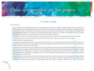 Cosas que suceden en los grupos
Lee atentamente:
Un buen consejo
13
6
Esta es la historia de una pequeña tortuga a la que le gustaba jugar a solas y con sus amigos. También le gustaba mucho ver televisión y
jugar en la calle, pero no parecía pasarla muy bien en la escuela. A esa tortuga le resultaba muy difícil permanecer sentada escuchando
a su maestro. Cuando sus compañeros y compañeras de clase le quitaban el lápiz o la empujaban, nuestra tortuguita se enfadaba tanto
que no tardaba en pelearse o en insultarlos, hasta el punto de que luego la excluían de sus juegos. La tortuguita estaba muy molesta,
confundida y triste porque no podía controlarse y no sabía cómo resolver el problema.
Cierto día se encontró con una vieja tortuga sabia, que tenía trecientos años y vivía al otro lado del pueblo. Entonces, preguntó:
—¿Qué puedo hacer? La escuela no me gusta. No puedo portarme bien y, por más que lo intento, nunca lo consigo.
Entonces la anciana tortuga respondió:
—La solución a este problema está en ti misma, dentro de tu caparazón. Entra en ella y podrás calmarte. Cuando yo me escondo en
mi caparazón, hago tres cosas. En primer lugar, me digo “Alto”, luego respiro profundamente una o más veces si así lo necesito y, por
último, me digo a mí misma cuál es el problema.
A continuación las dos practicaron juntas varias veces, hasta que nuestra tortuga dijo que estaba deseando que llegara el momento de
volver a la clase para probar su eficacia. Al día siguiente la tortuguita estaba en clase cuando otro amigo empezó a molestarla, y apenas
comenzó a sentir la ira surgiendo en su interior —sus manos empezaban a calentarse y se aceleraba el ritmo de su corazón—, recordó
lo que le había dicho su vieja amiga, se replegó en el interior de su caparazón, donde podía estar tranquila sin que nadie la molestase,
y pensó en lo que tenía que hacer.
Después de respirar profundamente varias veces, salió nuevamente de su caparazón y vio que su maestro estaba sonriéndole. Nuestra
tortuga practicó una y otra vez. A veces lo conseguía y otras no, pero, poco a poco, el hecho de replegarse dentro de su caparazón fue
ayudándola a controlarse. Ahora que ya ha aprendido, tiene más amigos y amigas y disfruta mucho yendo a la escuela.
 