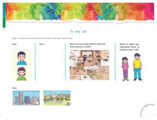 Yo soy así
Elige y marca tus características personales y del lugar donde vives.
Eres... Eres... Marca con un círculo sobre el color que
más se parece a tu piel.
Eres...
Marca la figura que
represente mejor tu
estatura: bajo o alto.
7
 