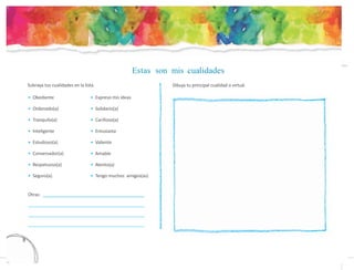 Estas son mis cualidades
Subraya tus cualidades en la lista. Dibuja tu principal cualidad o virtud.
• Obediente
• Ordenado(a)
• Tranquilo(a)
• Inteligente
• Estudioso(a)
• Conversador(a)
• Respetuoso(a)
• Seguro(a)
• Expreso mis ideas
• Solidario(a)
• Cariñoso(a)
• Entusiasta
• Valiente
• Amable
• Atento(a)
• Tengo muchos amigos(as)
Otras:
8
3
 