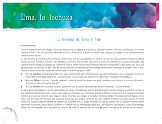 Ema, la lechuza
La historia de Ema y Tito
Lee atentamente:
13
2
Ema era conocida por sus amigos como una lechuza muy amigable y dispuesta a escuchar a todos. Por eso, muchos iban a contarle
historias a Ema. Tito, el mosquito, admiraba mucho a Ema, pero, a veces, se ponía triste porque sus amigos no le contaban tantas
historias como a Ema.
Un día, Tito fue a contarle a Ema cómo se sentía. Ema, con sus ojos grandes, lo miró, y con su cara hizo un gesto de ternura ante la
tristeza de Tito. También, mientras Tito hablaba, Ema no lo interrumpió, sino que, al contrario, asentía con su cabeza redonda cada
vez que Tito le contaba un pedazo de su historia. Tito se sintió mucho mejor después de haber compartido lo que sentía con Ema, y le
agradeció por escucharlo. Le dijo: “Me he sentido tan bien compartiendo esto contigo, parecías tan interesada y amable”. Ema le dijo:
“Te voy a contar el secreto: está en el nombre que mi madre me puso: EMA...
E es de Expresar emociones con la cara; estas se conectan con la historia que nos están contando (o sea, si alguien me cuenta
una historia divertida, trataré de escucharlos con una sonrisa). De esta manera decimos: “¡Estamos conectados!”.
M es de Mirar a los ojos. Cuando hacemos contacto visual con quien nos está contando una historia, le estamos diciendo:
“¡Tienes mi atención aquí y ahora!”.
A es de Asentir con la cabeza. Cuando asentimos con la cabeza suavemente, estamos diciendo: “¡Sí te entiendo!”.”
A Tito le pareció fantástico el secreto del nombre de Ema y entendió por qué los demás siempre querían contarle y confiarle secretos a
ella. También entendió por qué, a veces, sus amigos no confiaban en él. Tito solía distraerse fácilmente mientras sus amigos le contaban
historias y se ponía a mirar al cielo. Algunas veces, mientras sus amigos le contaban historias tristes, Tito estaba viendo figuras en las
nubes que lo hacían reír (lo cual, por supuesto, hacía que sus amigos pensaran que sus historias tristes le causaban gracia). En otras
ocasiones, cuando estaba tratando de resolver un conflicto con su amiga hormiga, en vez de asentir con su cabeza mientras ella le
expresaba su opinión, Tito se ponía a volar de un lado al otro. La hormiga pensaba que Tito no quería escucharla y se iba. Sin embargo,
ahora Tito, el mosquito, iba a recordar las técnicas de EMA: E, expreso con mi cara; M, miro a los ojos; y A, asiento con mi cabeza.
 