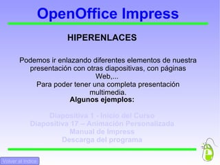 OpenOffice Impress HIPERENLACES Podemos ir enlazando diferentes elementos de nuestra presentación con otras diapositivas, con páginas Web,...  Para poder tener una completa presentación multimedia. Algunos ejemplos: Diapositiva 1 - Inicio del Curso Diapositiva 17 – Animación Personalizada Manual de Impress Descarga del programa Volver al Indice 