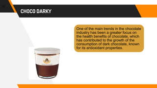 CHOCO DARKY
10
One of the main trends in the chocolate
industry has been a greater focus on
the health benefits of chocolate, which
has contributed to the growth of the
consumption of dark chocolate, known
for its antioxidant properties.
 