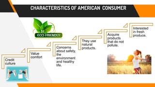 CHARACTERISTICS OF AMERICAN CONSUMER
Credit
culture
Value
comfort
Concerns
about safety,
the
environment
and healthy
life.
They use
natural
products.
Acquire
products
that do not
pollute.
Interested
in fresh
produce.
 