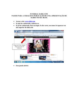 TUTORIAL SLIDE.COM
PASSOS PARA A CRIAÇÃO E PUBLICAÇÃO DE UMA APRESENTAÇÃO DE
SLIDES NO SEU BLOG
• Acesse o site: www.slide.com
• Se não for cadastrado, cadastre-se.
• Se já for cadastrado, faça seu login. Se der certo, seu nome irá aparecer na
aba superior do slide.com
• Esta janela abrirá:
Clique em Criar e depois
clique em Criar um
slideshow
 