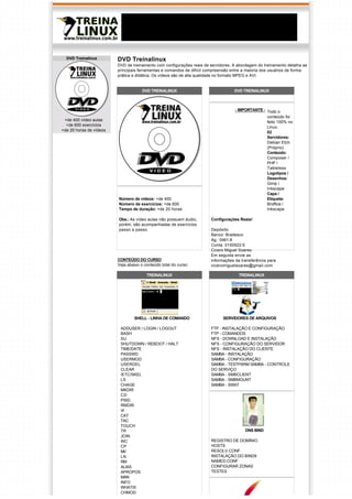 DVD Treinalinux        DVD Treinalinux
                         DVD de treinamento com configurações reais de servidores. A abordagem do treinamento detalha as
                         principais ferramentas e comandos de difícil compreensão entre a maioria dos usuários de forma 
                         prática e didática. Os vídeos são de alta qualidade no formato MPEG e AVI.


                                      DVD TREINALINUX                              DVD TREINALINUX



                                                                                   - IMPORTANTE - Todo o
                                                                                                  conteúdo foi 
 +de 400 vídeo aulas                                                                              feito 100% no
  +de 600 exercícios                                                                              Linux.
+de 20 horas de vídeos                                                                            02
                                                                                                  Servidores:
                                                                                                  Debian Etch
                                                                                                  (Próprio)
                                                                                                  Conteúdo: 
                                                                                                  Composer /
                                                                                                  PHP /
                                                                                                  Tableless
                                                                                                  Logotipos /
                                                                                                  Desenhos:
                                                                                                  Gimp /
                                                                                                  Inkscape
                                                                                                  Capa /
                         Número de vídeos: +de 400                                                Etiqueta:
                         Número de exercícios: +de 600                                            Broffice /
                         Tempo de duração: +de 20 horas                                           Inkscape

                         Obs.: As vídeo aulas não possuem áudio,       Configurações Reais!
                         porém, são acompanhadas de exercícios
                         passo a passo.                                Depósito
                                                                       Banco: Bradesco
                                                                       Ag.: 0461-8
                                                                       Conta: 0150922-5
                                                                       Cicero Miguel Soares
                                                                       Em seguida envie as
                         CONTEÚDO DO CURSO                             informações da transferência para
                         Veja abaixo o conteúdo total do curso:        ciceromiguelsoares@gmail.com

                                        TREINALINUX                                  TREINALINUX




                                 SHELL - LINHA DE COMANDO                    SERVIDORES DE ARQUIVOS

                          ADDUSER / LOGIN / LOGOUT                     FTP - INSTALAÇÃO E CONFIGURAÇÃO
                          BASH                                         FTP - COMANDOS
                          SU                                           NFS - DOWNLOAD E INSTALAÇÃO
                          SHUTDOWN / REBOOT / HALT                     NFS - CONFIGURAÇÃO DO SERVIDOR
                          TIME/DATE                                    NFS - INSTALAÇÃO DO CLIENTE
                          PASSWD                                       SAMBA - INSTALAÇÃO
                          USERMOD                                      SAMBA - CONFIGURAÇÃO
                          USERDEL                                      SAMBA - TESTPARM SAMBA - CONTROLE
                          CLEAR                                        DO SERVIÇO
                          /ETC/SKEL                                    SAMBA - SMBCLIENT
                          LS                                           SAMBA - SMBMOUNT
                          CHAGE                                        SAMBA - SWAT
                          MKDIR
                          CD
                          PWD
                          RMDIR
                          VI
                          CAT
                          TAC
                          TOUCH
                          TR                                                             DNS BIND
                          JOIN
                          WC                                           REGISTRO DE DOMÍNIO
                          CP                                           HOSTS
                          MV                                           RESOLV.CONF
                          LN                                           INSTALAÇÃO DO BIND9
                          RM                                           NAMED.CONF
                          ALIAS                                        CONFIGURAR ZONAS
                          APROPOS                                      TESTES
                          MAN
                          INFO
                          WHATIS
                          CHMOD
 