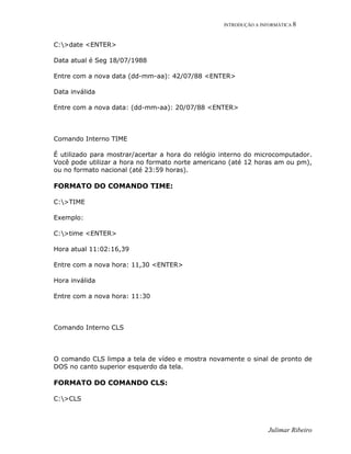 INTRODUÇÃO A INFORMÁTICA 8
Julimar Ribeiro
C:>date <ENTER>
Data atual é Seg 18/07/1988
Entre com a nova data (dd-mm-aa): 42/07/88 <ENTER>
Data inválida
Entre com a nova data: (dd-mm-aa): 20/07/88 <ENTER>
Comando Interno TIME
É utilizado para mostrar/acertar a hora do relógio interno do microcomputador.
Você pode utilizar a hora no formato norte americano (até 12 horas am ou pm),
ou no formato nacional (até 23:59 horas).
FORMATO DO COMANDO TIME:
C:>TIME
Exemplo:
C:>time <ENTER>
Hora atual 11:02:16,39
Entre com a nova hora: 11,30 <ENTER>
Hora inválida
Entre com a nova hora: 11:30
Comando Interno CLS
O comando CLS limpa a tela de vídeo e mostra novamente o sinal de pronto de
DOS no canto superior esquerdo da tela.
FORMATO DO COMANDO CLS:
C:>CLS
 