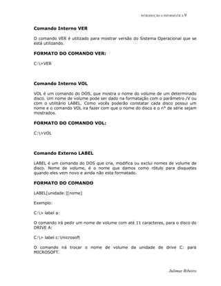 INTRODUÇÃO A INFORMÁTICA 9
Julimar Ribeiro
Comando Interno VER
O comando VER é utilizado para mostrar versão do Sistema Operacional que se
está utilizando.
FORMATO DO COMANDO VER:
C:>VER
Comando Interno VOL
VOL é um comando do DOS, que mostra o nome do volume de um determinado
disco. Um nome de volume pode ser dado na formatação com o parâmetro /V ou
com o utilitário LABEL. Como vocês poderão constatar cada disco possui um
nome e o comando VOL ira fazer com que o nome do disco e o n° de série sejam
mostrados.
FORMATO DO COMANDO VOL:
C:>VOL
Comando Externo LABEL
LABEL é um comando do DOS que cria, modifica ou exclui nomes de volume de
disco. Nome de volume, é o nome que damos como rótulo para disquetes
quando eles vem novo e ainda não esta formatado.
FORMATO DO COMANDO
LABEL[unidade:][nome]
Exemplo:
C:> label a:
O comando irá pedir um nome de volume com até 11 caracteres, para o disco do
DRIVE A:
C:> label c:microsoft
O comando irá trocar o nome de volume da unidade de drive C: para
MICROSOFT.
 