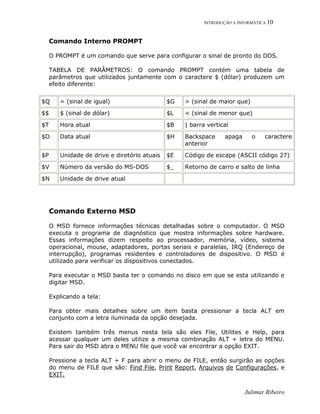 INTRODUÇÃO A INFORMÁTICA 10
Julimar Ribeiro
Comando Interno PROMPT
O PROMPT é um comando que serve para configurar o sinal de pronto do DOS.
TABELA DE PARÂMETROS: O comando PROMPT contém uma tabela de
parâmetros que utilizados juntamente com o caractere $ (dólar) produzem um
efeito diferente:
$Q = (sinal de igual) $G > (sinal de maior que)
$$ $ (sinal de dólar) $L < (sinal de menor que)
$T Hora atual $B | barra vertical
$D Data atual $H Backspace apaga o caractere
anterior
$P Unidade de drive e diretório atuais $E Código de escape (ASCII código 27)
$V Número da versão do MS-DOS $_ Retorno de carro e salto de linha
$N Unidade de drive atual
Comando Externo MSD
O MSD fornece informações técnicas detalhadas sobre o computador. O MSD
executa o programa de diagnóstico que mostra informações sobre hardware.
Essas informações dizem respeito ao processador, memória, vídeo, sistema
operacional, mouse, adaptadores, portas seriais e paralelas, IRQ (Endereço de
interrupção), programas residentes e controladores de dispositivo. O MSD é
utilizado para verificar os dispositivos conectados.
Para executar o MSD basta ter o comando no disco em que se esta utilizando e
digitar MSD.
Explicando a tela:
Para obter mais detalhes sobre um item basta pressionar a tecla ALT em
conjunto com a letra iluminada da opção desejada.
Existem também três menus nesta tela são eles File, Utilites e Help, para
acessar qualquer um deles utilize a mesma combinação ALT + letra do MENU.
Para sair do MSD abra o MENU file que você vai encontrar a opção EXIT.
Pressione a tecla ALT + F para abrir o menu de FILE, então surgirão as opções
do menu de FILE que são: Find File, Print Report, Arquivos de Configurações, e
EXIT.
 