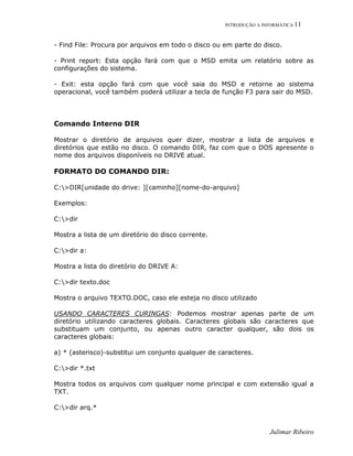 INTRODUÇÃO A INFORMÁTICA 11
Julimar Ribeiro
- Find File: Procura por arquivos em todo o disco ou em parte do disco.
- Print report: Esta opção fará com que o MSD emita um relatório sobre as
configurações do sistema.
- Exit: esta opção fará com que você saia do MSD e retorne ao sistema
operacional, você também poderá utilizar a tecla de função F3 para sair do MSD.
Comando Interno DIR
Mostrar o diretório de arquivos quer dizer, mostrar a lista de arquivos e
diretórios que estão no disco. O comando DIR, faz com que o DOS apresente o
nome dos arquivos disponíveis no DRIVE atual.
FORMATO DO COMANDO DIR:
C:>DIR[unidade do drive: ][caminho][nome-do-arquivo]
Exemplos:
C:>dir
Mostra a lista de um diretório do disco corrente.
C:>dir a:
Mostra a lista do diretório do DRIVE A:
C:>dir texto.doc
Mostra o arquivo TEXTO.DOC, caso ele esteja no disco utilizado
USANDO CARACTERES CURINGAS: Podemos mostrar apenas parte de um
diretório utilizando caracteres globais. Caracteres globais são caracteres que
substituam um conjunto, ou apenas outro caracter qualquer, são dois os
caracteres globais:
a) * (asterisco)-substitui um conjunto qualquer de caracteres.
C:>dir *.txt
Mostra todos os arquivos com qualquer nome principal e com extensão igual a
TXT.
C:>dir arq.*
 